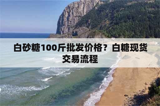 白砂糖100斤批发价格？白糖现货交易流程