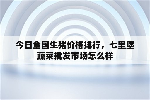 今日全国生猪价格排行，七里堡蔬菜批发市场怎么样