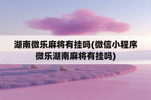 湖南微乐麻将有挂吗(微信小程序微乐湖南麻将有挂吗)