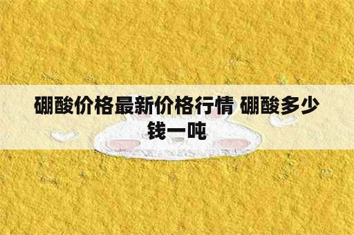 硼酸价格最新价格行情 硼酸多少钱一吨