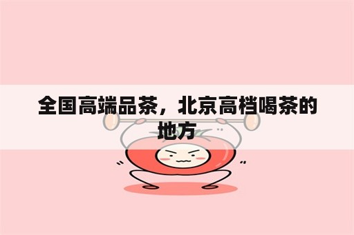 全国高端品茶，北京高档喝茶的地方