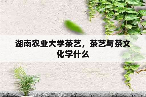 湖南农业大学茶艺，茶艺与茶文化学什么