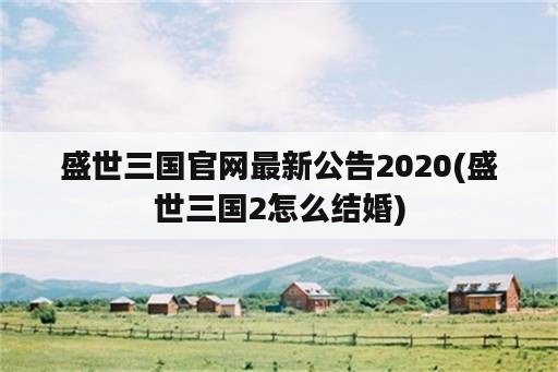 盛世三国官网最新公告2020(盛世三国2怎么结婚)