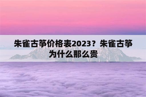 朱雀古筝价格表2023？朱雀古筝为什么那么贵