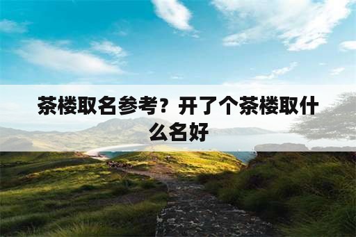 茶楼取名参考？开了个茶楼取什么名好