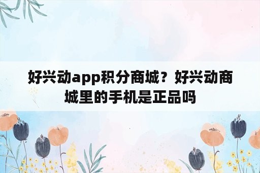 好兴动app积分商城？好兴动商城里的手机是正品吗