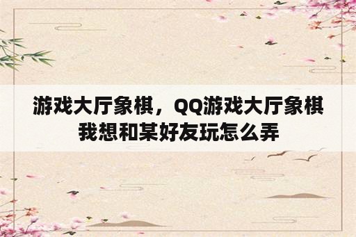 游戏大厅象棋，QQ游戏大厅象棋我想和某好友玩怎么弄