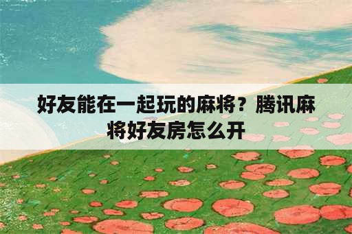 好友能在一起玩的麻将？腾讯麻将好友房怎么开