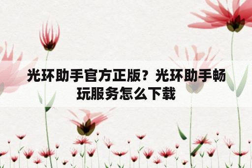 光环助手官方正版？光环助手畅玩服务怎么下载