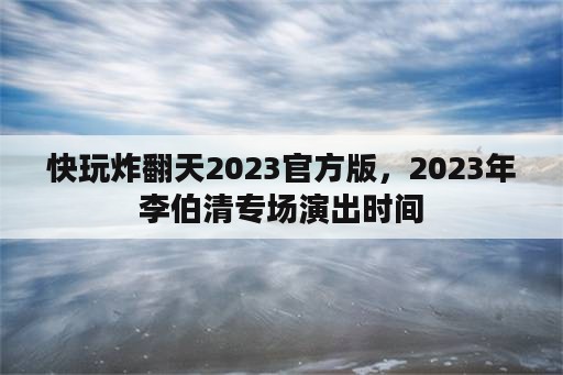 快玩炸翻天2023官方版，2023年李伯清专场演出时间