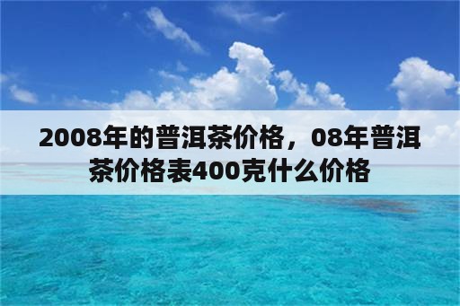 2008年的普洱茶价格，08年普洱茶价格表400克什么价格