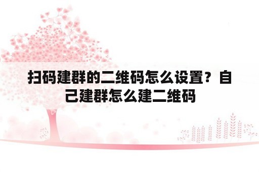 扫码建群的二维码怎么设置？自己建群怎么建二维码