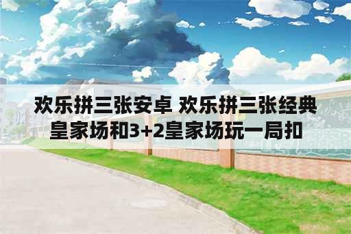 欢乐拼三张安卓 欢乐拼三张经典皇家场和3+2皇家场玩一局扣