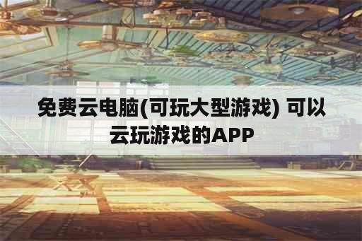 免费云电脑(可玩大型游戏) 可以云玩游戏的APP