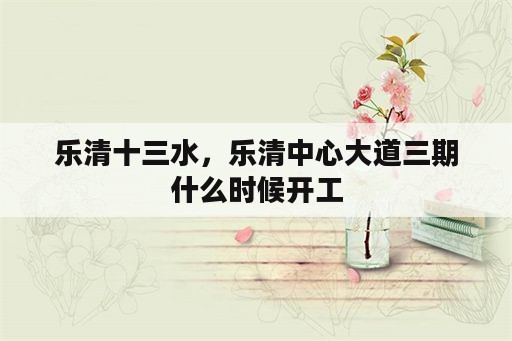 乐清十三水，乐清中心大道三期什么时候开工