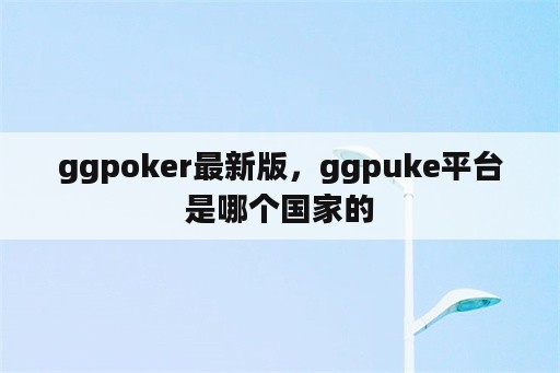 ggpoker最新版，ggpuke平台是哪个国家的