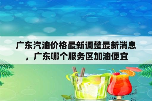 广东汽油价格最新调整最新消息，广东哪个服务区加油便宜