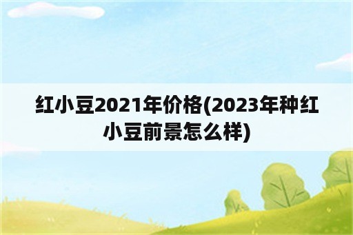 红小豆2021年价格(2023年种红小豆前景怎么样)