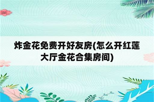 炸金花免费开好友房(怎么开红莲大厅金花合集房间)