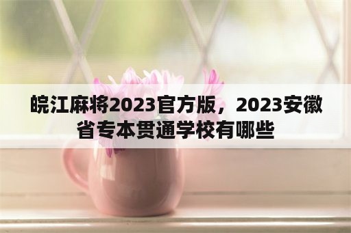 皖江麻将2023官方版，2023安徽省专本贯通学校有哪些