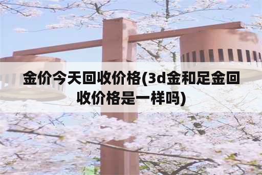 金价今天回收价格(3d金和足金回收价格是一样吗)