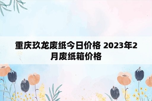 重庆玖龙废纸今日价格 2023年2月废纸箱价格