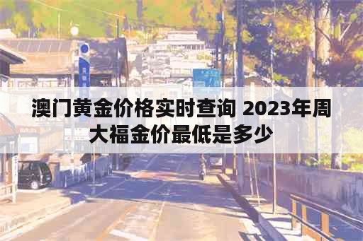 澳门黄金价格实时查询 2023年周大福金价最低是多少