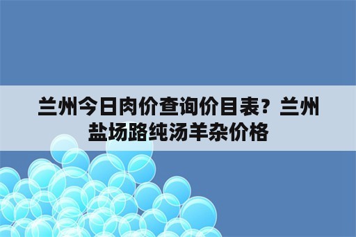 兰州今日肉价查询价目表？兰州盐场路纯汤羊杂价格