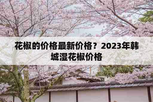 花椒的价格最新价格？2023年韩城湿花椒价格