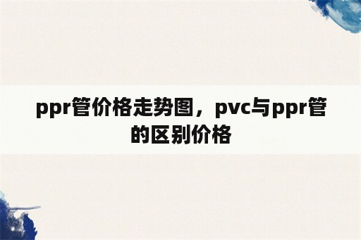 ppr管价格走势图，pvc与ppr管的区别价格