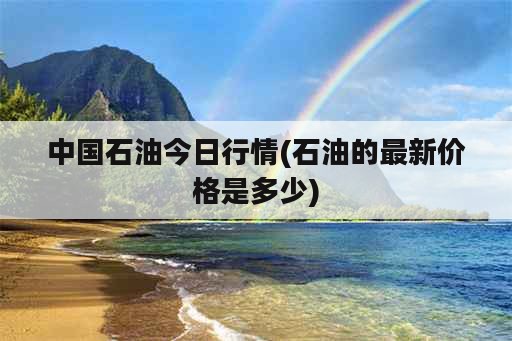 中国石油今日行情(石油的最新价格是多少)