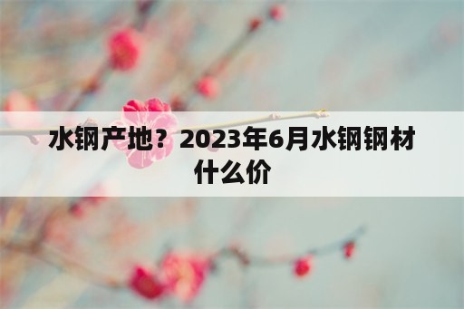 水钢产地？2023年6月水钢钢材什么价