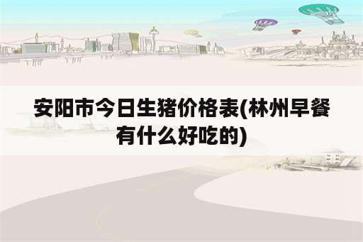 安阳市今日生猪价格表(林州早餐有什么好吃的)