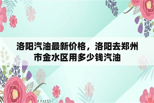 洛阳汽油最新价格，洛阳去郑州市金水区用多少钱汽油