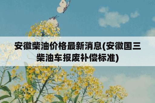 安徽柴油价格最新消息(安徽国三柴油车报废补偿标准)