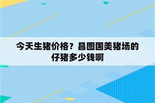 今天生猪价格？昌图国美猪场的仔猪多少钱啊