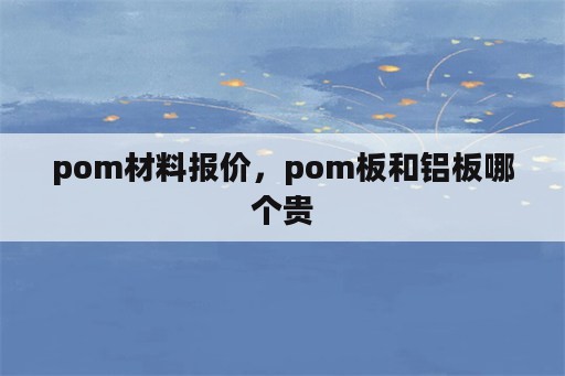 pom材料报价，pom板和铝板哪个贵