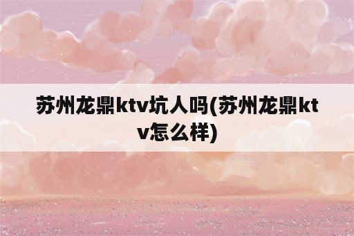 苏州龙鼎ktv坑人吗(苏州龙鼎ktv怎么样)