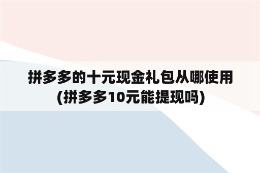 拼多多的十元现金礼包从哪使用(拼多多10元能提现吗)