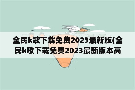 全民k歌下载免费2023最新版(全民k歌下载免费2023最新版本高清歌曲大全全民K歌)