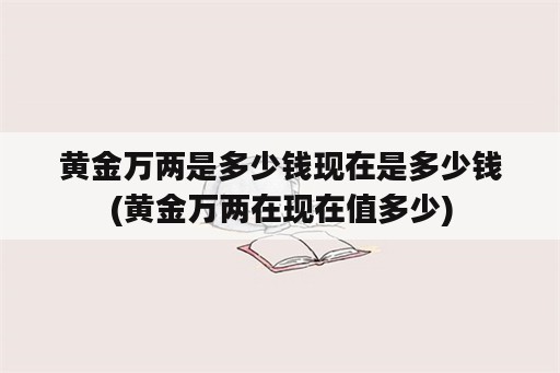 黄金万两是多少钱现在是多少钱(黄金万两在现在值多少)