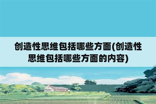 创造性思维包括哪些方面(创造性思维包括哪些方面的内容)