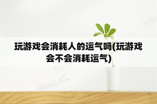 玩游戏会消耗人的运气吗(玩游戏会不会消耗运气)