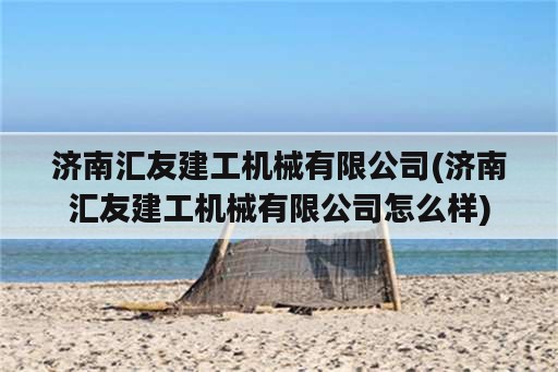 济南汇友建工机械有限公司(济南汇友建工机械有限公司怎么样)