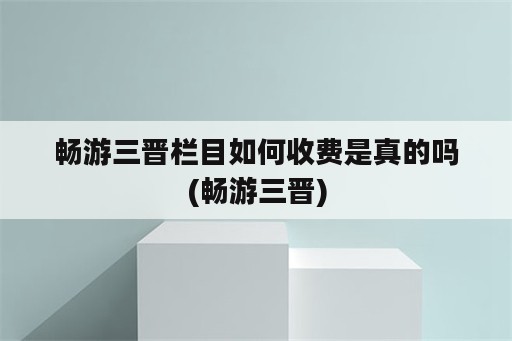 畅游三晋栏目如何收费是真的吗(畅游三晋)