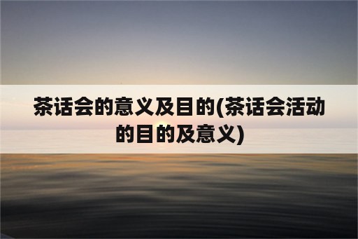 茶话会的意义及目的(茶话会活动的目的及意义)