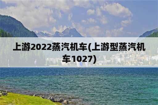 上游2022蒸汽机车(上游型蒸汽机车1027)