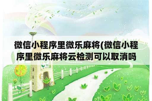 微信小程序里微乐麻将(微信小程序里微乐麻将云检测可以取消吗)