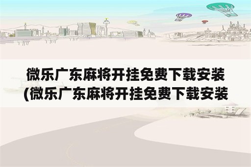 微乐广东麻将开挂免费下载安装(微乐广东麻将开挂免费下载安装)