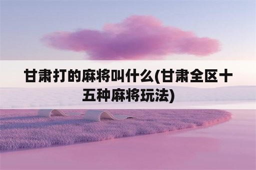 甘肃打的麻将叫什么(甘肃全区十五种麻将玩法)